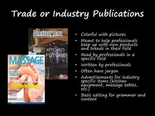Trade or Industry Publications
• Colorful with pictures
• Meant to help professionals
keep up with new products
and trends in their field
• Read by professionals in a
specific field
• Written by professionals
• Often have jargon
• Advertisements for industry
specific items (kitchen
equipment, massage tables,
etc.)
• Basic editing for grammar and
content