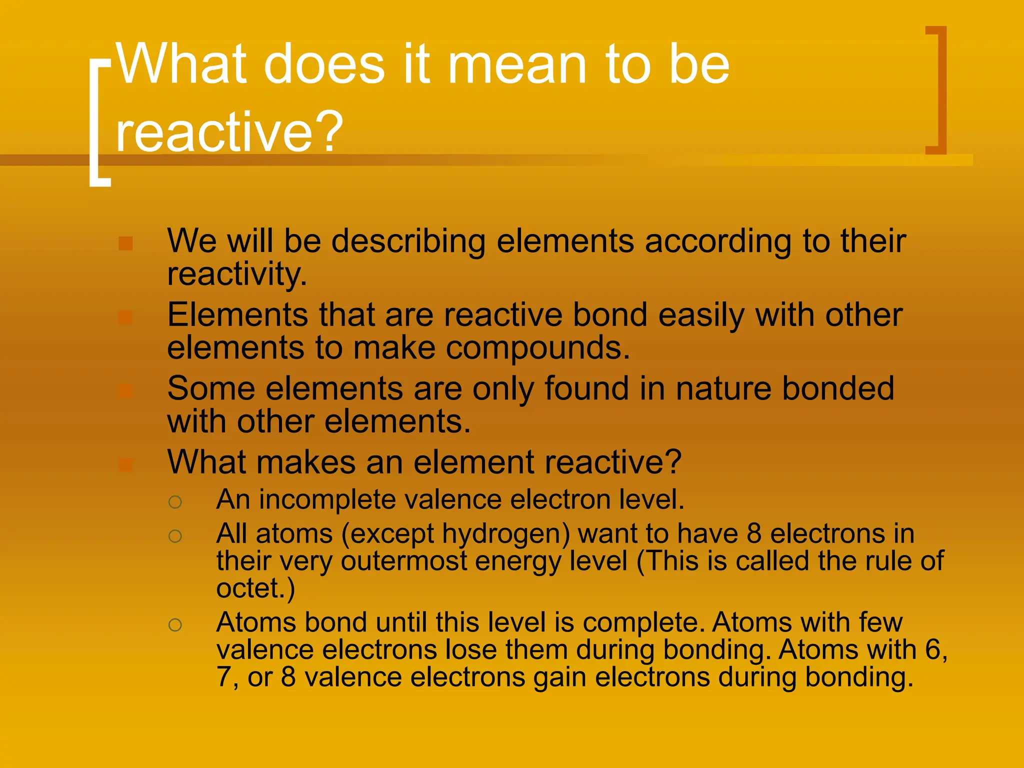 What does it mean to be
reactive?
 We will be describing elements according to their
reactivity.
 Elements that are reactive bond easily with other
elements to make compounds.
 Some elements are only found in nature bonded
with other elements.
 What makes an element reactive?
 An incomplete valence electron level.
 All atoms (except hydrogen) want to have 8 electrons in
their very outermost energy level (This is called the rule of
octet.)
 Atoms bond until this level is complete. Atoms with few
valence electrons lose them during bonding. Atoms with 6,
7, or 8 valence electrons gain electrons during bonding.
 