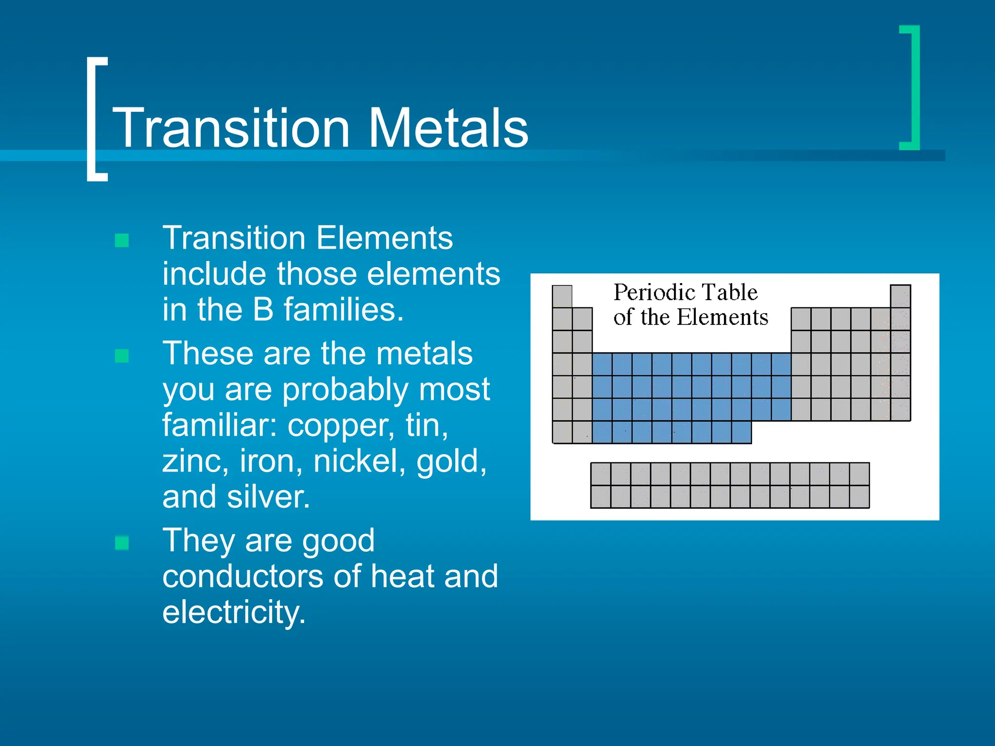 Transition Metals
 Transition Elements
include those elements
in the B families.
 These are the metals
you are probably most
familiar: copper, tin,
zinc, iron, nickel, gold,
and silver.
 They are good
conductors of heat and
electricity.
 