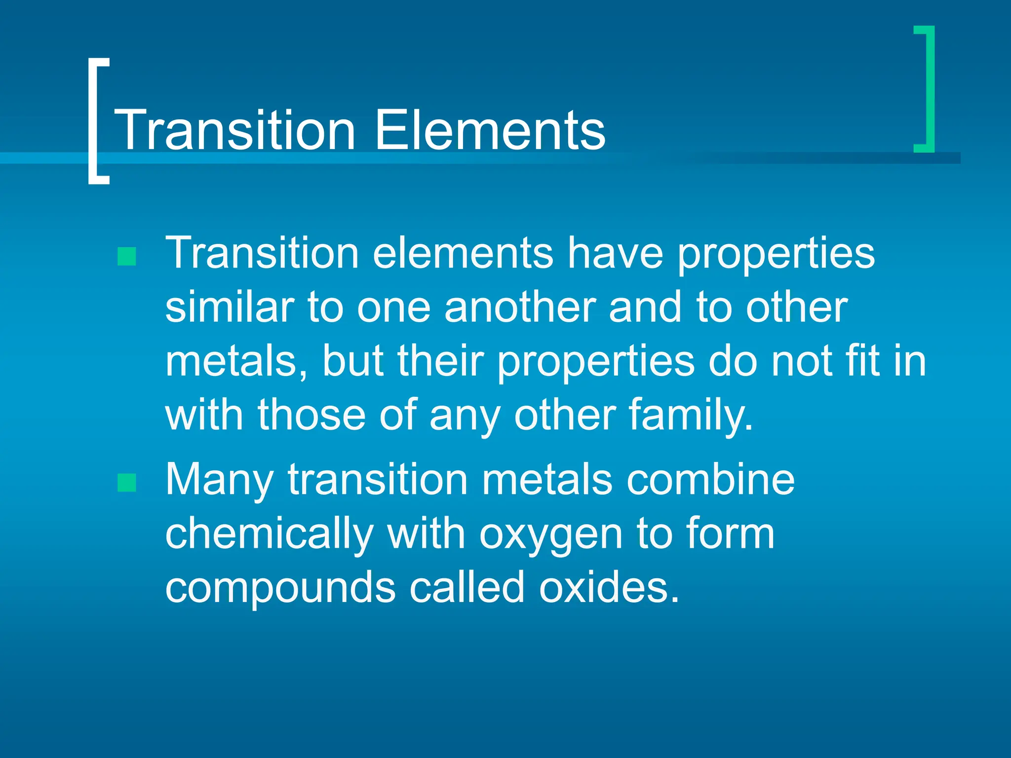 Transition Elements
 Transition elements have properties
similar to one another and to other
metals, but their properties do not fit in
with those of any other family.
 Many transition metals combine
chemically with oxygen to form
compounds called oxides.
 