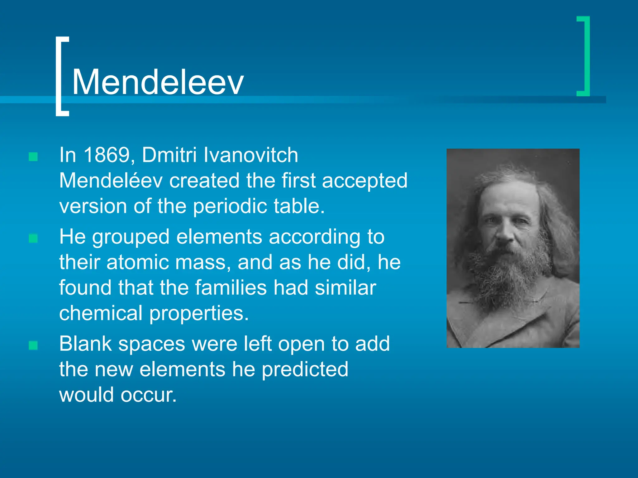 Mendeleev
 In 1869, Dmitri Ivanovitch
Mendeléev created the first accepted
version of the periodic table.
 He grouped elements according to
their atomic mass, and as he did, he
found that the families had similar
chemical properties.
 Blank spaces were left open to add
the new elements he predicted
would occur.
 