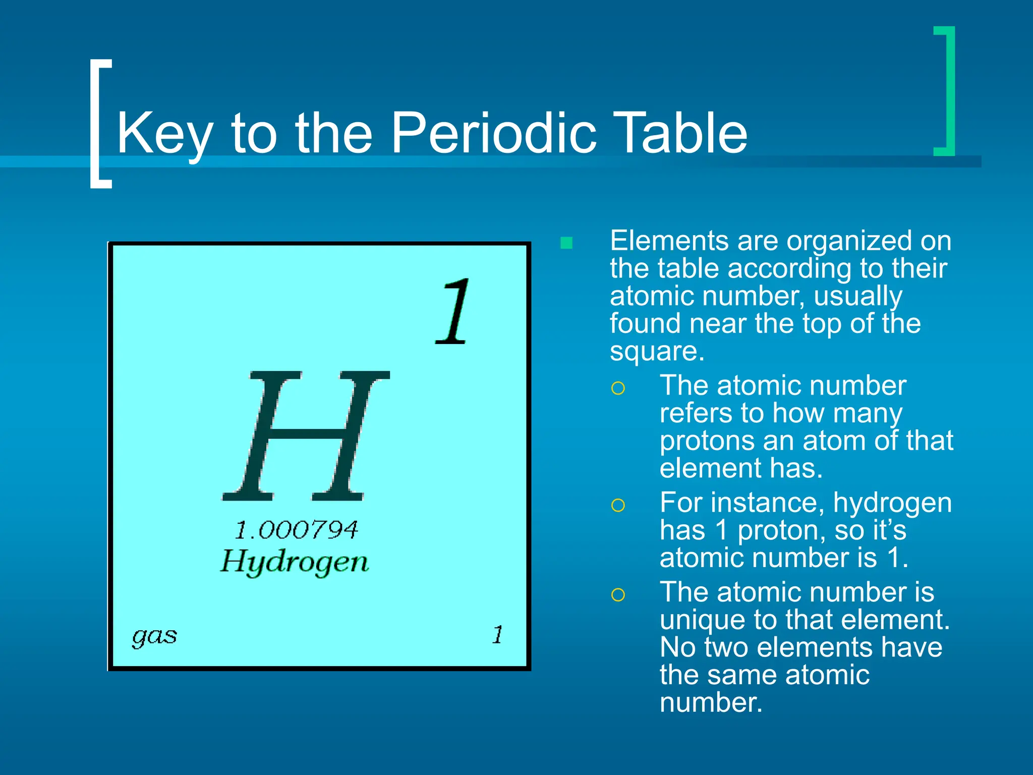 Key to the Periodic Table
 Elements are organized on
the table according to their
atomic number, usually
found near the top of the
square.
 The atomic number
refers to how many
protons an atom of that
element has.
 For instance, hydrogen
has 1 proton, so it’s
atomic number is 1.
 The atomic number is
unique to that element.
No two elements have
the same atomic
number.
 