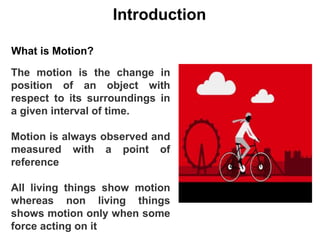 The motion is the change in
position of an object with
respect to its surroundings in
a given interval of time.
Motion is always observed and
measured with a point of
reference
All living things show motion
whereas non living things
shows motion only when some
force acting on it
What is Motion?
Introduction
 