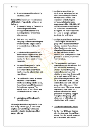 3 | P a g e
 Achievements of Mendeleev's
Periodic Table:
Some of the important contributions
of Mendeleev's periodic table are as
follows:
 Systematic Study of Elements –
The table provided the
arrangements of elements
showing similar properties
into groups.
 This was very useful in
studying and remembering the
properties of a large number
of elements in a systematic
way.
 Prediction of New Elements –
Mendeleev had predicted new
elements and had left three
blanks for these undiscovered
elements.
 He was able to predict their
properties more or less
accurately. He named them
eka-boron, eka-aluminium and
eka-silicon.
 Correction of Atomic Masses -
Based on the elements’
positions in the periodic table,
Mendeleev was able to correct
their atomic masses. The
atomic mass of beryllium was
corrected from 13.5 to 9.0.
 Limitations of Mendeleev’s
Classification:
Although Mendeleev's periodic table
has many advantages, it could not
explain certain things, which are
considered as its limitations. They
are as follows:
1) Assigning a position to
Hydrogen: Hydrogen has an
electronic configuration as
that of alkali metals and
combines with halogens,
oxygen, sulphur to form
compounds, like HCL,H2O,H2S
and at the same time it exists
as a diatomic molecule like
halogens. So, Mendeleev was
not able to assign a proper
position for hydrogen.
2) Assigning position to isotopes:
The isotopes have similar
properties but differ in their
atomic masses. Mendeleev’s
classification would place
them in different groups due
to their different atomic
masses, but isotopes were not
placed so as their properties
were similar.
3) The anomalous pairing of
some elements: Mendeleev did
not follow the increasing
atomic masses but grouped
some elements based on
similar properties. Argon with
an atomic mass of 39.9 was
placed before potassium with
an atomic mass of 39.1. Also,
some elements with similar
properties like copper (Cu)
and mercury (Hg) were placed
separately, and some very
dissimilar elements were
placed in one group. Copper
was placed in group I, the
elements of which had no
similarities with copper.
 The Modern Periodic Table:
 In the year 1913, an English
physicist named Henry Mosely
found that the atomic number
of an element, which was
 