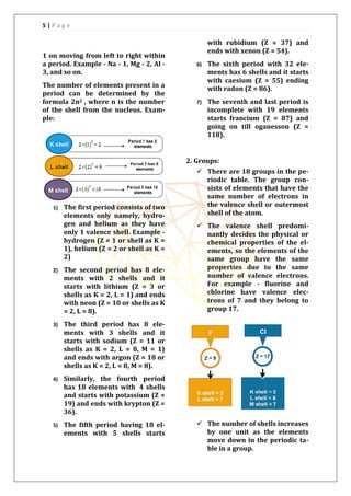 5 | P a g e
1 on moving from left to right within
a period. Example - Na - 1, Mg - 2, Al -
3, and so on.
The number of elements present in a
period can be determined by the
formula 2n2 , where n is the number
of the shell from the nucleus. Exam-
ple:
1) The first period consists of two
elements only namely, hydro-
gen and helium as they have
only 1 valence shell. Example -
hydrogen (Z = 1 or shell as K =
1), helium (Z = 2 or shell as K =
2)
2) The second period has 8 ele-
ments with 2 shells and it
starts with lithium (Z = 3 or
shells as K = 2, L = 1) and ends
with neon (Z = 10 or shells as K
= 2, L = 8).
3) The third period has 8 ele-
ments with 3 shells and it
starts with sodium (Z = 11 or
shells as K = 2, L = 8, M = 1)
and ends with argon (Z = 18 or
shells as K = 2, L = 8, M = 8).
4) Similarly, the fourth period
has 18 elements with 4 shells
and starts with potassium (Z =
19) and ends with krypton (Z =
36).
5) The fifth period having 18 el-
ements with 5 shells starts
with rubidium (Z = 37) and
ends with xenon (Z = 54).
6) The sixth period with 32 ele-
ments has 6 shells and it starts
with caesium (Z = 55) ending
with radon (Z = 86).
7) The seventh and last period is
incomplete with 19 elements
starts francium (Z = 87) and
going on till oganesson (Z =
118).
2. Groups:
 There are 18 groups in the pe-
riodic table. The group con-
sists of elements that have the
same number of electrons in
the valence shell or outermost
shell of the atom.
 The valence shell predomi-
nantly decides the physical or
chemical properties of the el-
ements, so the elements of the
same group have the same
properties due to the same
number of valence electrons.
For example - fluorine and
chlorine have valence elec-
trons of 7 and they belong to
group 17.
 The number of shells increases
by one unit as the elements
move down in the periodic ta-
ble in a group.
 