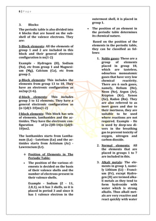 6 | P a g e
3. Blocks:
The periodic table is also divided into
4 blocks that are based on the sub-
shell of the valence electrons. They
are:
S-Block elements: All the elements of
group 1 and 2 are included in this
block and their general electronic
configuration is ns(1-2)
Example - Hydrogen (H), Sodium
(Na), etc from group 1 and Magnesi-
um (Mg), Calcium (Ca), etc from
group 2.
p-Block elements: This includes the
elements from group 13 to 18. They
have an electronic configuration as
ns2np (1-6).
d-block elements: This includes
group 3 to 12 elements. They have a
general electronic configuration as
(n-1)d(1-10)ns(1-2)
f-block elements: This block has sets
of elements, lanthanides and the ac-
tinides. They have the electronic con-
figuration of (n-2)f0-14(n-1)d(0-
10)ns2.
The lanthanides starts from Lantha-
num (La) - Lutetium (Lu) and the ac-
tinides starts from Actinium (Ac) -
Lawrencium (Lr).
 Position of Elements in The
Periodic Table:
 The position of the various el-
ements is decided on the basis
of their valence shells and the
number of electrons present in
their valence shells.
Example - Sodium (Z - 11,
2,8,1), so it has 3 shells, so it is
placed in period 3 and since it
has 1 valence electron in the
outermost shell, it is placed in
group 1.
 The position of an element in
the periodic table determines
its chemical nature.
Based on the position of the
elements in the periodic table,
they can be classified as fol-
lows:
1. Noble gases: These are a
group of elements
placed in group 18,
which are tasteless,
odourless monoatomic
gases that have very low
chemical reactivity.
There are 6 such gases,
namely, Helium (He),
Neon (Ne), Argon (Ar),
Krypton (Kr), Xenon
(Xe), Radon (Rn). They
are also referred to as
inert gases and due to
their inertness, they are
suitable to be used
where reactions are not
required. Example - He
is used by deep-sea di-
vers in the breathing
gas to prevent toxicity of
oxygen, nitrogen and
carbon dioxide.
2. Normal elements: All
the elements that are
placed in groups 1 to 7
are included in this.
3. Alkali metals: The ele-
ments in group 1, name-
ly Lithium (Li) - Franci-
um (Fr), except Hydro-
gen (H) are termed alka-
li metals as they tend to
form hydroxide with
water which is strong
alkalis. Thus alkali met-
als are very reactive and
react quickly with water
 