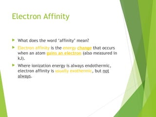 Electron Affinity
 What does the word ‘affinity’ mean?
 Electron affinity is the energy change that occurs
when an atom gains an electron (also measured in
kJ).
 Where ionization energy is always endothermic,
electron affinity is usually exothermic, but not
always.
 