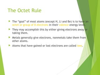 The Octet Rule
 The “goal” of most atoms (except H, Li and Be) is to have an
octet or group of 8 electrons in their valence energy level.
 They may accomplish this by either giving electrons away or
taking them.
 Metals generally give electrons, nonmetals take them from
other atoms.
 Atoms that have gained or lost electrons are called ions.
 