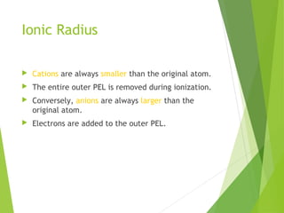 Ionic Radius
 Cations are always smaller than the original atom.
 The entire outer PEL is removed during ionization.
 Conversely, anions are always larger than the
original atom.
 Electrons are added to the outer PEL.
 