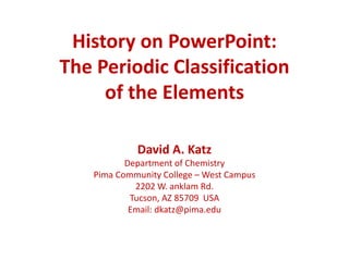 History on PowerPoint:
The Periodic Classification
of the Elements
David A. Katz
Department of Chemistry
Pima Community College – West Campus
2202 W. anklam Rd.
Tucson, AZ 85709 USA
Email: dkatz@pima.edu
 