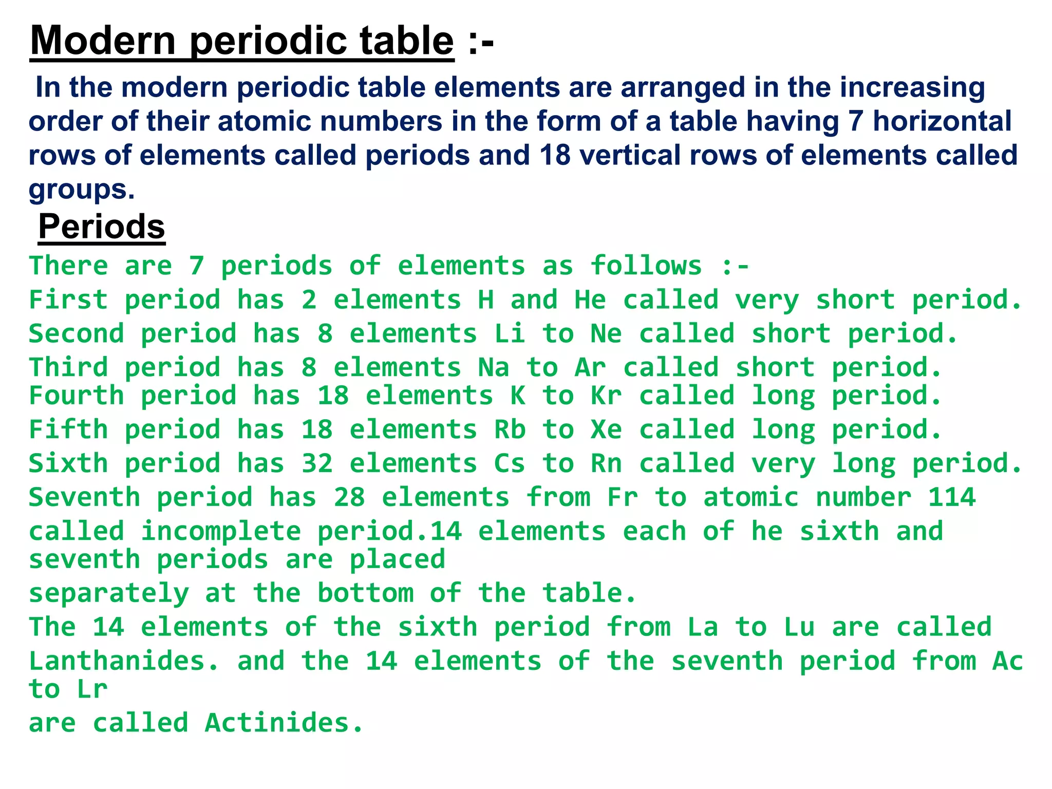 Modern periodic table :-
 In the modern periodic table elements are arranged in the increasing
order of their atomic numbers in the form of a table having 7 horizontal
rows of elements called periods and 18 vertical rows of elements called
groups.
Periods
There are 7 periods of elements as follows :-
First period has 2 elements H and He called very short period.
Second period has 8 elements Li to Ne called short period.
Third period has 8 elements Na to Ar called short period.
Fourth period has 18 elements K to Kr called long period.
Fifth period has 18 elements Rb to Xe called long period.
Sixth period has 32 elements Cs to Rn called very long period.
Seventh period has 28 elements from Fr to atomic number 114
called incomplete period.14 elements each of he sixth and
seventh periods are placed
separately at the bottom of the table.
The 14 elements of the sixth period from La to Lu are called
Lanthanides. and the 14 elements of the seventh period from Ac
to Lr
are called Actinides.
 