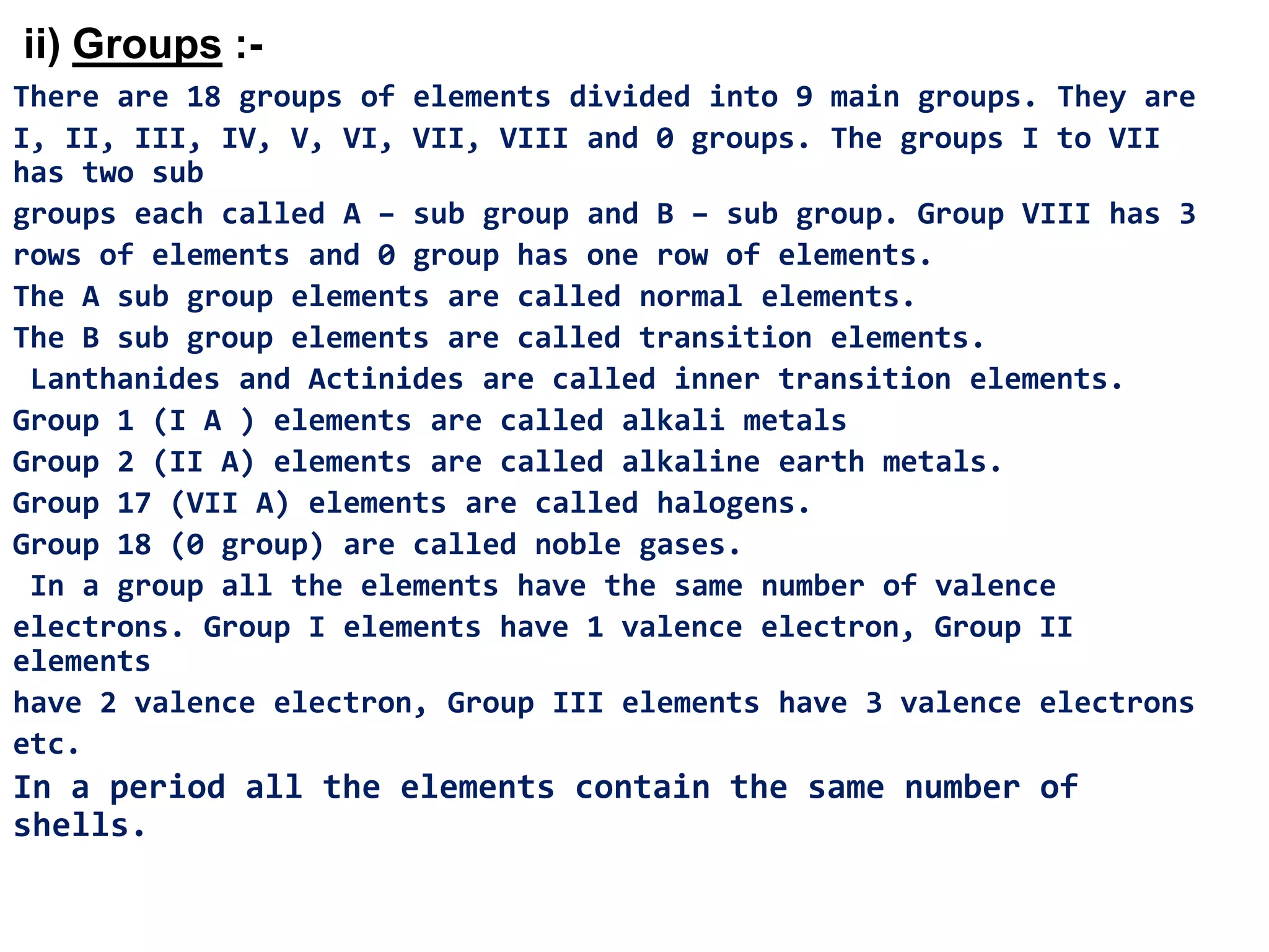 ii) Groups :-
There are 18 groups of elements divided into 9 main groups. They are
I, II, III, IV, V, VI, VII, VIII and 0 groups. The groups I to VII
has two sub
groups each called A – sub group and B – sub group. Group VIII has 3
rows of elements and 0 group has one row of elements.
The A sub group elements are called normal elements.
The B sub group elements are called transition elements.
 Lanthanides and Actinides are called inner transition elements.
Group 1 (I A ) elements are called alkali metals
Group 2 (II A) elements are called alkaline earth metals.
Group 17 (VII A) elements are called halogens.
Group 18 (0 group) are called noble gases.
 In a group all the elements have the same number of valence
electrons. Group I elements have 1 valence electron, Group II
elements
have 2 valence electron, Group III elements have 3 valence electrons
etc.
In a period all the elements contain the same number of
shells.
 
