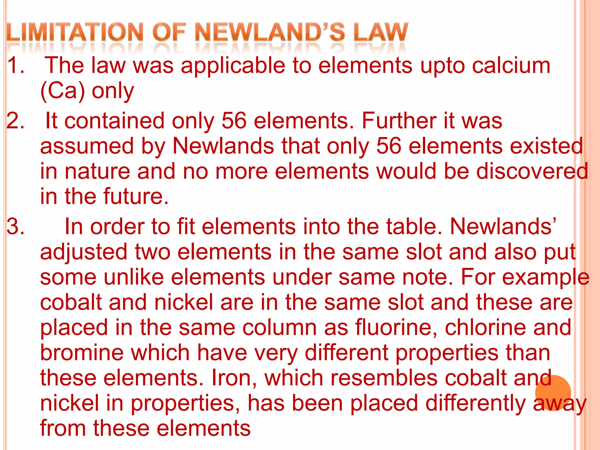 1. The law was applicable to elements upto calcium
   (Ca) only
2. It contained only 56 elements. Further it was
   assumed by Newlands that only 56 elements existed
   in nature and no more elements would be discovered
   in the future.
3.    In order to fit elements into the table. Newlands’
   adjusted two elements in the same slot and also put
   some unlike elements under same note. For example
   cobalt and nickel are in the same slot and these are
   placed in the same column as fluorine, chlorine and
   bromine which have very different properties than
   these elements. Iron, which resembles cobalt and
   nickel in properties, has been placed differently away
   from these elements
 