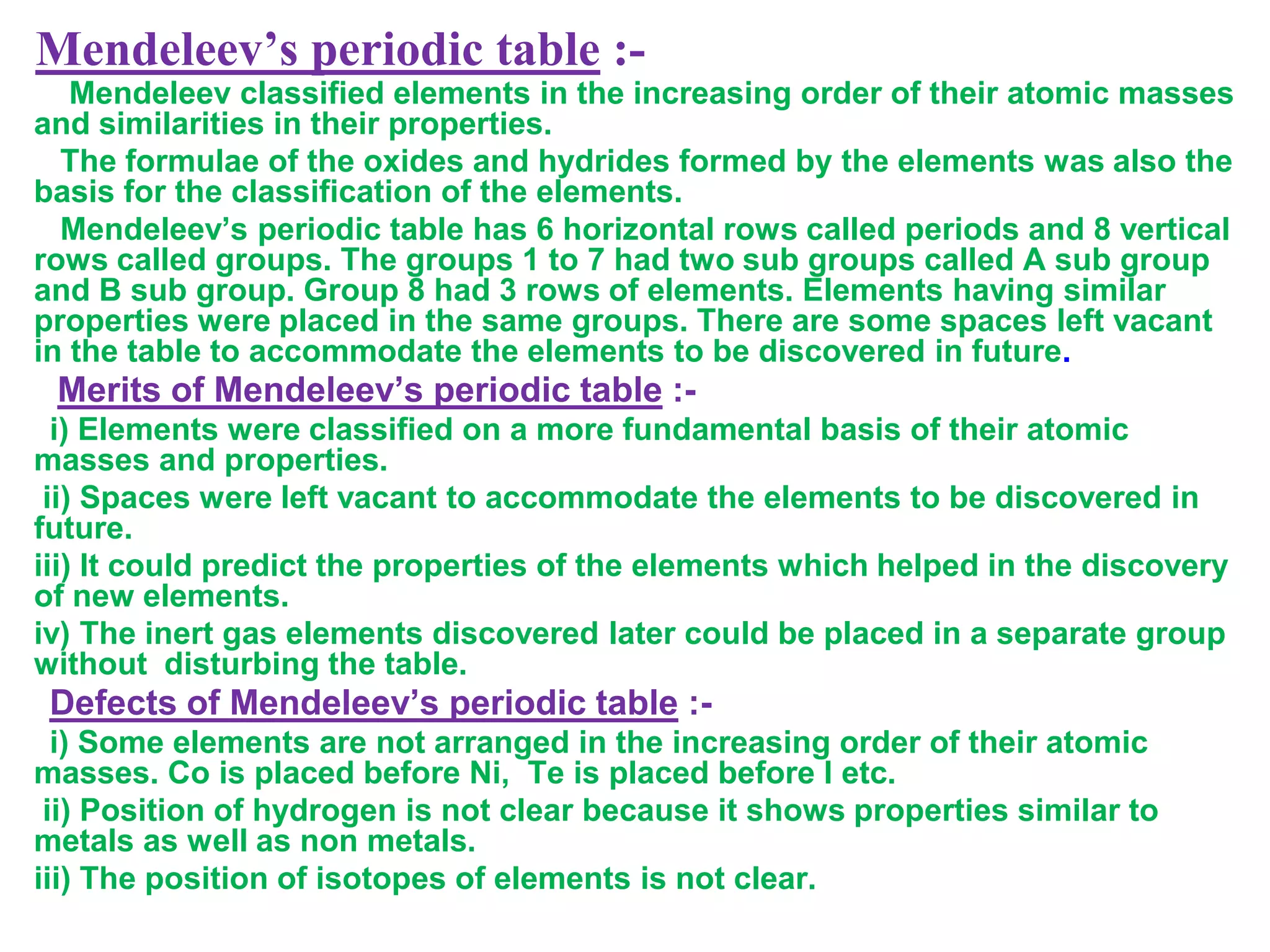 Mendeleev’s periodic table :-
   Mendeleev classified elements in the increasing order of their atomic masses
and similarities in their properties.
  The formulae of the oxides and hydrides formed by the elements was also the
basis for the classification of the elements.
  Mendeleev’s periodic table has 6 horizontal rows called periods and 8 vertical
rows called groups. The groups 1 to 7 had two sub groups called A sub group
and B sub group. Group 8 had 3 rows of elements. Elements having similar
properties were placed in the same groups. There are some spaces left vacant
in the table to accommodate the elements to be discovered in future.
 Merits of Mendeleev’s periodic table :-
  i) Elements were classified on a more fundamental basis of their atomic
masses and properties.
 ii) Spaces were left vacant to accommodate the elements to be discovered in
future.
iii) It could predict the properties of the elements which helped in the discovery
of new elements.
iv) The inert gas elements discovered later could be placed in a separate group
without disturbing the table.
 Defects of Mendeleev’s periodic table :-
  i) Some elements are not arranged in the increasing order of their atomic
masses. Co is placed before Ni, Te is placed before I etc.
 ii) Position of hydrogen is not clear because it shows properties similar to
metals as well as non metals.
iii) The position of isotopes of elements is not clear.
 