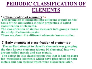 PERIODIC CLASSIFICATION OF
            ELEMENTS
1) Classification of elements :-
 The arranging of elements into different groups on the
basis of the similarities in their properties is called
classification of elements.
The classification of similar elements into groups makes
the study of elements easier.
There are about 114 different elements known so far.

2) Early attempts at classification of elements :-
 The earliest attempt to classify elements was grouping
the then known elements (about 30 elements) into two
groups called metals and non metals.
 The defect in this classification was that it had no place
for metalloids (elements which have properties of both
metals and non metals) which were discovered later.
 
