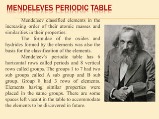 MENDELEVES PERIODIC TABLE 
Mendeleev classified elements in the 
increasing order of their atomic masses and 
similarities in their properties. 
The formulae of the oxides and 
hydrides formed by the elements was also the 
basis for the classification of the elements. 
Mendeleev’s periodic table has 6 
horizontal rows called periods and 8 vertical 
rows called groups. The groups 1 to 7 had two 
sub groups called A sub group and B sub 
group. Group 8 had 3 rows of elements. 
Elements having similar properties were 
placed in the same groups. There are some 
spaces left vacant in the table to accommodate 
the elements to be discovered in future. 
 