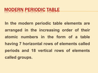 MODERN PERIODIC TABLE 
In the modern periodic table elements are 
arranged in the increasing order of their 
atomic numbers in the form of a table 
having 7 horizontal rows of elements called 
periods and 18 vertical rows of elements 
called groups. 
 