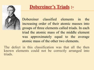 Dobereiner’s Triads :- 
Dobereiner classified elements in the 
increasing order of their atomic masses into 
groups of three elements called triads. In each 
triad the atomic mass of the middle element 
was approximately equal to the average 
atomic mass of the other two elements. 
The defect in this classification was that all the then 
known elements could not be correctly arranged into 
triads. 
 