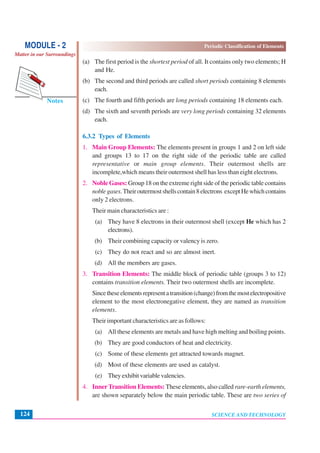 Periodic Classification of Elements
SCIENCE AND TECHNOLOGY124
Notes
MODULE - 2
Matter in our Surroundings
(a) The first period is the shortest period of all. It contains only two elements; H
and He.
(b) The second and third periods are called short periods containing 8 elements
each.
(c) The fourth and fifth periods are long periods containing 18 elements each.
(d) The sixth and seventh periods are very long periods containing 32 elements
each.
6.3.2 Types of Elements
1. Main Group Elements: The elements present in groups 1 and 2 on left side
and groups 13 to 17 on the right side of the periodic table are called
representative or main group elements. Their outermost shells are
incomplete,which means their outermost shell has less than eight electrons.
2. Noble Gases: Group 18 on the extreme right side of the periodic table contains
noblegases.Theiroutermostshellscontain8electrons exceptHewhichcontains
only 2 electrons.
Their main characteristics are :
(a) They have 8 electrons in their outermost shell (except He which has 2
electrons).
(b) Their combining capacity or valency is zero.
(c) They do not react and so are almost inert.
(d) All the members are gases.
3. Transition Elements: The middle block of periodic table (groups 3 to 12)
contains transition elements. Their two outermost shells are incomplete.
Sincetheseelementsrepresentatransition(change)fromthemostelectropositive
element to the most electronegative element, they are named as transition
elements.
Their important characteristics are as follows:
(a) All these elements are metals and have high melting and boiling points.
(b) They are good conductors of heat and electricity.
(c) Some of these elements get attracted towards magnet.
(d) Most of these elements are used as catalyst.
(e) They exhibit variable valencies.
4. InnerTransition Elements: These elements, also called rare-earth elements,
are shown separately below the main periodic table. These are two series of
 