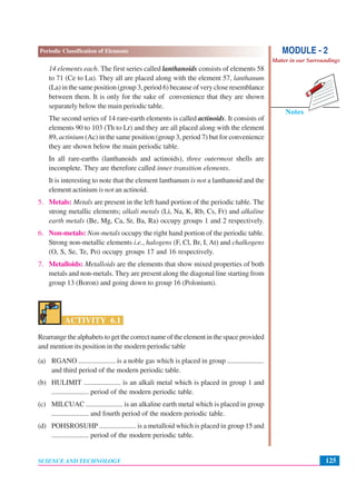 125
Periodic Classification of Elements
SCIENCE AND TECHNOLOGY
Notes
MODULE - 2
Matter in our Surroundings
14 elements each. The first series called lanthanoids consists of elements 58
to 71 (Ce to Lu). They all are placed along with the element 57, lanthanum
(La) in the same position (group 3, period 6) because of very close resemblance
between them. It is only for the sake of convenience that they are shown
separately below the main periodic table.
The second series of 14 rare-earth elements is called actinoids. It consists of
elements 90 to 103 (Th to Lr) and they are all placed along with the element
89, actinium (Ac) in the same position (group 3, period 7) but for convenience
they are shown below the main periodic table.
In all rare-earths (lanthanoids and actinoids), three outermost shells are
incomplete. They are therefore called inner transition elements.
It is interesting to note that the element lanthanum is not a lanthanoid and the
element actinium is not an actinoid.
5. Metals: Metals are present in the left hand portion of the periodic table. The
strong metallic elements; alkali metals (Li, Na, K, Rb, Cs, Fr) and alkaline
earth metals (Be, Mg, Ca, Sr, Ba, Ra) occupy groups 1 and 2 respectively.
6. Non-metals: Non-metals occupy the right hand portion of the periodic table.
Strong non-metallic elements i.e., halogens (F, Cl, Br, I, At) and chalkogens
(O, S, Se, Te, Po) occupy groups 17 and 16 respectively.
7. Metalloids: Metalloids are the elements that show mixed properties of both
metals and non-metals. They are present along the diagonal line starting from
group 13 (Boron) and going down to group 16 (Polonium).
ACTIVITY 6.1
Rearrange the alphabets to get the correct name of the element in the space provided
and mention its position in the modern periodic table
(a) RGANO ..................... is a noble gas which is placed in group .....................
and third period of the modern periodic table.
(b) HULIMIT ..................... is an alkali metal which is placed in group 1 and
..................... period of the modern periodic table.
(c) MILCUAC ..................... is an alkaline earth metal which is placed in group
..................... and fourth period of the modern periodic table.
(d) POHSROSUHP ..................... is a metalloid which is placed in group 15 and
..................... period of the modern periodic table.
 