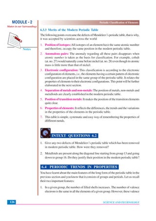 Periodic Classification of Elements
SCIENCE AND TECHNOLOGY126
Notes
MODULE - 2
Matter in our Surroundings
6.3.3 Merits of the Modern Periodic Table
ThefollowingpointsovercamethedefectsofMendeleev’speriodictable,thatiswhy,
it was accepted by scientists across the world
1. Position of isotopes:All isotopes of an element have the same atomic number
and therefore, occupy the same position in the modern periodic table.
2. Anomalous pairs: The anomaly regarding all these pairs disappears when
atomic number is taken as the basis for classification. For example, cobalt
(at.no.27)wouldnaturallycomebeforenickel(at.no.28)eventhoughitsatomic
mass is little more than that of nickel.
3. Electronic configuration: This classification is according to the electronic
configurationofelements,i.e.,theelementshavingacertainpatternofelectronic
configuration are placed in the same group of the periodic table. It relates the
propertiesofelementstotheirelectronicconfigurations.Thispointwillbefurther
elaborated in the next section.
4. Separation of metals and non-metals: The position of metals, non-metals and
metalloids are clearly established in the modern periodic table.
5. Position of transition metals: It makes the position of the transition elements
quite clear.
6. Properties of elements: It reflects the differences, the trends and the variations
in the properties of the elements in the periodic table.
7. This table is simple, systematic and easy way of remembering the properties of
dfifferentmetals.
INTEXT QUESTIONS 6.2
1. Give any two defects of Mendeleev’s periodic table which has been removed
in modern periodic table. How were they removed?
2. Metalloids are present along the diagonal line starting from group 13 and going
down to group 16. Do they justify their position in the modern periodic table?
6.4 PERIODIC TRENDS IN PROPERTIES
You have learnt about the main features of the long form of the periodic table in the
previous section.and you know that it consists of groups and periods. Let us recall
their two important features:
1. In a given group, the number of filled shells increases. The number of valence
electronsisthesameinalltheelementsofagivengroup.However,thesevalence
 
