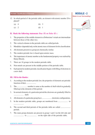 133
Periodic Classification of Elements
SCIENCE AND TECHNOLOGY
Notes
MODULE - 2
Matter in our Surroundings
12. In which period of the periodic table, an element with atomic number 20 is
placed?
(a) 4 (b) 3
(c) 2 (d) 1
II. Mark the following statements True (T) or False (F) :
1. The properties of the middle element in a Dobereiner’s triads are intermediate
between those of the other two.
2. The vertical columns in the periodic table are called periods.
3. Mendeleevdependedonlyontheatomicmassofelementsforhisclassification.
4. All elements present in a group are chemically similar.
5. The modern periodic law is based upon atomic mass.
6. The importance of atomic number as the fundamental property was realised by
Henry Mosely.
7. There are 18 groups in the modern periodic table.
8. Non-metals are present in the middle portion of the periodic table.
9. Each period in modern periodic classification begins with filling of electrons in
a new shell.
III. Fill in the blanks:
1. According to the modern periodic law, the properties of elements are periodic
function of their .....................
2. The ..................... number is same as the number of shell which in gradually
filled up in the elements of this period.
3. In normal elements of a particular period the electrons are gradually filled in
..................... shell.
4. All elements of a particular group have ..................... electronic configurations.
5. In the modern periodic table, groups are numbered from ..................... to
.....................
6. The second and third periods of the periodic table are called .....................
periods.
7. The main group elements are present in group 1 and 2 on the left side and
..................... to ..................... on the right side of the periodic table.
 
