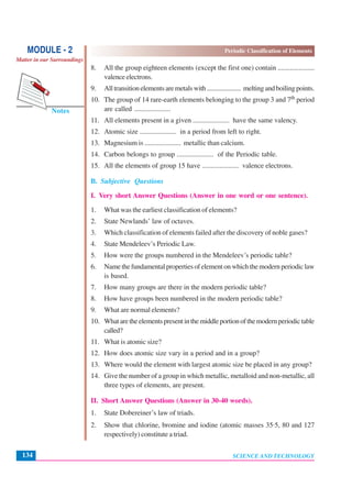 Periodic Classification of Elements
SCIENCE AND TECHNOLOGY134
Notes
MODULE - 2
Matter in our Surroundings
8. All the group eighteen elements (except the first one) contain .....................
valence electrons.
9. Alltransitionelementsaremetalswith..................... meltingandboilingpoints.
10. The group of 14 rare-earth elements belonging to the group 3 and 7th period
are called .....................
11. All elements present in a given ..................... have the same valency.
12. Atomic size ..................... in a period from left to right.
13. Magnesium is ..................... metallic than calcium.
14. Carbon belongs to group ..................... of the Periodic table.
15. All the elements of group 15 have ..................... valence electrons.
B. Subjective Questions
I. Very short Answer Questions (Answer in one word or one sentence).
1. What was the earliest classification of elements?
2. State Newlands’ law of octaves.
3. Which classification of elements failed after the discovery of noble gases?
4. State Mendeleev’s Periodic Law.
5. How were the groups numbered in the Mendeleev’s periodic table?
6. Namethefundamentalpropertiesofelementonwhichthemodernperiodiclaw
is based.
7. How many groups are there in the modern periodic table?
8. How have groups been numbered in the modern periodic table?
9. What are normal elements?
10. Whataretheelementspresentinthemiddleportionofthemodernperiodictable
called?
11. What is atomic size?
12. How does atomic size vary in a period and in a group?
13. Where would the element with largest atomic size be placed in any group?
14. Give the number of a group in which metallic, metalloid and non-metallic, all
three types of elements, are present.
II. Short Answer Questions (Answer in 30-40 words).
1. State Dobereiner’s law of triads.
2. Show that chlorine, bromine and iodine (atomic masses 35·5, 80 and 127
respectively) constitute a triad.
 