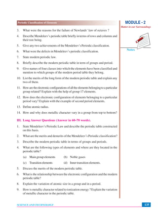 135
Periodic Classification of Elements
SCIENCE AND TECHNOLOGY
Notes
MODULE - 2
Matter in our Surroundings
3. What were the reasons for the failure of Newlands’ law of octaves ?
4. Describe Mendeleev’s periodic table briefly in terms of rows and columns and
their raw being.
5. Give any two achievements of the Mendeleev’s Periodic classification.
6. What were the defects in Mendeleev’s periodic classification.
7. State modern periodic law.
8. Briefly describe the modern periodic table in term of groups and period.
9. Give names of four classes into which the elements have been classified and
mention to which groups of the modern period table they belong.
10. List the merits of the long form of the modern periodic table and explain any
two of them.
11. Howaretheelectronicconfigurationsofalltheelementsbelongingtoaparticular
group related? Explain with the help of group 17 elements.
12. How does the electronic configuration of elements belonging to a particular
period vary? Explain with the example of second period elements.
13. Define atomic radius.
14. How and why does metallic character vary in a group from top to bottom?
III. Long Answer Questions (Answer in 60–70 words).
1. State Mendeleev’s Periodic Law and describe the periodic table constructed
on this basis.
2. What are the merits and demerits of the Mendeleev’s Periodic classification?
3. Describe the modern periodic table in terms of groups and periods.
4. What are the following types of elements and where are they located in the
periodic table?
(a) Main group elements (b) Noble gases
(c) Transitionelements (d) Innertransitionelements.
5. Discuss the merits of the modern periodic table.
6. What is the relationship between the electronic configuration and the modern
periodic table?
8. Explain the variation of atomic size in a group and in a period.
9. How is metallic character related to ionization energy ? Explain the variation
of metallic character in the periodic table.
 