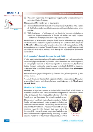 Periodic Classification of Elements
SCIENCE AND TECHNOLOGY116
Notes
MODULE - 2
Matter in our Surroundings
(ii) Periodicityofproperties(therepetitionofpropertiesafteracertaininterval)was
recognised for the first time.
The demerits of Newlands’ law of Octaves are:
(i) It was not applicable to elements of atomic masses higher than 40 u. Hence,
all the 60 elements known at that time, could not be classified according to this
criterion.
(ii) With the discovery of noble gases, it was found that it was the ninth element
which had the properties similar to the first one and not the eighth element.
This resulted in the rejection of the very idea of octaves.
The basic idea of Newlands for using the atomic mass as the fundamental property
forclassificationofelementswaspursuedfurtherbytwoscientistsLotherMeyerand
D. Mendeleev. Their main achievement was that they both included almost all the
knownelementsintheirwork.Weshall,however,discusstheclassificationproposed
by Mendeleev which was accepted more widely and is the basis of the modern
classification.
6.1.5 Mendeleev’s Periodic Law and Periodic Table
D’mitri Mendeleev (also spelled as Mendeleef or Mandeleyev ) , a Russian chemist
studiedthepropertiesofallthe63elementsknownatthattimeandtheircompounds.
On arranging the elements in the increasing order of atomic masses, he observed
that the elements with similar properties occur periodically. In 1869, he stated this
observationintheformofthefollowingstatementwhichisknownastheMendeleev’s
Periodic Law.
The chemical and physical properties of elements are a periodic function of their
atomic masses.
A periodicfunction is the one which repeats itself after a certain interval. Mendeleev
arranged the elements in the form of a table which is known as the Mendeleev’s
Periodic Table.
Mendeleev’s Periodic Table
Mendeleev arranged the elements in the increasing order of their atomic masses in
horizontalrowstillhecameacrossanelementwhosepropertiesweresimilartothose
of the first element. Then he placed this element below the
first element and thus started the second row of elements.
The success of Mendeleev’s classification was due to the fact
that he laid more emphasis on the properties of elements
ratherthanonatomicmasses.Occasionally,hecouldnotfind
an element that would fit in a particular position. He left such
positions vacant for the elements that were yet to be
discovered.Heevenpredictedthepropertiesofsuchelements
and of some of their compounds fairly accurately. In some
cases,heevenreversedtheorderofsomeelements,ifitbetter
D. Mendeleev
(1834-1907)
 