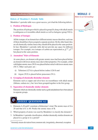 119
Periodic Classification of Elements
SCIENCE AND TECHNOLOGY
Notes
MODULE - 2
Matter in our Surroundings
Defects of Mendeleev’s Periodic Table
Mendeleev’s periodic table was a great success, yet it had the following defects :
1. Position of Hydrogen
The position of hydrogen which is placed in group IA along with alkali metals
is ambiguous as it resembles alkali metals as well as halogens (group VII A).
2. Position of Isotopes
All the isotopes of an element have different atomic masses therefore, each one
of them should have been assigned a separate position. On the other hand, they
are all chemically similar; hence they should all be placed at the same position.
In fact, Mendeleev’s periodic table did not provide any space for different
isotopes. For example, two isotopes of carbon are represented as 6C12, 6C14
but placed at the same position.
3. Anomalous* Pairs of Elements
At some places, an element with greater atomic mass had been placed before
an element with lower atomic mass due to their properties. For example, cobalt
withhigheratomicmass(58.9)wasplacedbeforenickelwithloweratomicmass
(58.7). Other such pairs are :
(i) Tellurium (127.6) is placed before iodine (126.9) and
(ii) Argon (39.9) is placed before potassium (39.1).
4. Grouping of chemically dissimilar elements
Elements such as copper and silver have no resemblance with alkali metals
(lithium, sodium etc.), but have been grouped together in the first group.
5. Separation of chemically similar elements
Elementswhicharechemicallysimilarsuchasgoldandplatinumhavebeenplaced
in separate groups.
INTEXT QUESTIONS 6.1
1. Elements A, B and C constitute a Dobereiner’s triad. The atomic mass of Ais
20 and that of C is 40. Predict the atomic mass of B.
2. Which property of atoms was used by Mendeleev to classify the elements?
3. In Mendeleev’s periodic classification, whether chemically similar elements are
placed in a group or in a period?
*Anomaly means deviation from common rule, irregularity, abnormal, exception
 