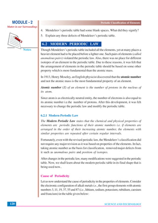 Periodic Classification of Elements
SCIENCE AND TECHNOLOGY120
Notes
MODULE - 2
Matter in our Surroundings
4. Mendeleev’s periodic table had some blank spaces. What did they signify?
5. Explain any three defects of Mendeleev’s periodic table.
6.2 MODERN PERIODIC LAW
Though Mendeleev’s periodic table included all the elements, yet at many places a
heavier element had to be placed before a lighter one. Such pairs of elements (called
anomalous pairs) violated the periodic law.Also, there was no place for different
isotopes of an element in the periodic table. Due to these reasons, it was felt that
the arrangement of elements in the periodic table should be based on some other
property which is more fundamental than the atomic mass.
In 1913, Henry Moseley, an English physicist discovered that the atomic number
and not the atomic mass is the most fundamental property of an element.
Atomic number (Z) of an element is the number of protons in the nucleus of
its atom.
Since atom is as electrically neutral entity, the number of electrons is also equal to
its atomic number i.e.the number of protons. After this development, it was felt
necessary to change the periodic law and modify the periodic table.
6.2.1 Modern Periodic Law
The Modern Periodic Law states that the chemical and physical properties of
elements are periodic functions of their atomic numbers i.e. if elements are
arranged in the order of their increasing atomic number, the elements with
similar properties are repeated after certain regular intervals.
Fortunately, even with the revised periodic law, the Mendeleev’s classification did
not require any major revision as it was based on properties of the elements. In fact,
taking atomic number as the basis for classification, removed major defects from
it such as anomalous pairs and position of isotopes.
Afterchangesintheperiodiclaw,manymodificationsweresuggestedintheperiodic
table. Now, we shall learn about the modern periodic table in its final shape that is
being used now..
Cause of Periodicity
Letusnowunderstandthecauseofperiodicityinthepropertiesofelements.Consider
the electronic configuration of alkali metals i.e.,thefirstgroupelementswithatomic
numbers3,11,19,37,55and87(i.e.,lithium,sodium,potassium,rubidium,caesium
and francium) in the table given below:
 