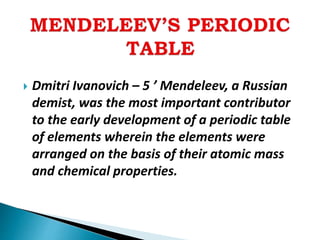  Dmitri Ivanovich – 5 ’ Mendeleev, a Russian
demist, was the most important contributor
to the early development of a periodic table
of elements wherein the elements were
arranged on the basis of their atomic mass
and chemical properties.
 