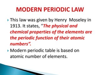  This law was given by Henry Moseley in
1913. It states, “The physical and
chemical properties of the elements are
the periodic function of their atomic
numbers”.
 Modern periodic table is based on
atomic number of elements.
 