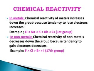  In metals: Chemical reactivity of metals increases
down the group because tendency to lose electrons
increases.
Example ; Li < Na < K < Rb < Cs (1st group)
 In non-metals: Chemical reactivity of non-metals
decreases down the group because tendency to
gain electrons decreases.
Example: F > Cl > Br > I (17th group)
 