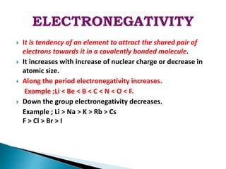  It is tendency of an element to attract the shared pair of
electrons towards it in a covalently bonded molecule.
 It increases with increase of nuclear charge or decrease in
atomic size.
 Along the period electronegativity increases.
Example ;Li < Be < B < C < N < O < F.
 Down the group electronegativity decreases.
Example ; Li > Na > K > Rb > Cs
F > Cl > Br > I
 