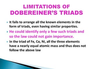  It fails to arrange all the known elements in the
form of triads, even having similar properties.
 He could identify only a few such triads and
so the law could not gain importance.
 In the triad of Fe, Co, Ni, all the three elements
have a nearly equal atomic mass and thus does not
follow the above law
 
