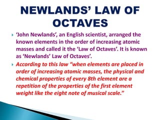  ‘John Newlands’, an English scientist, arranged the
known elements in the order of increasing atomic
masses and called it the ‘Law of Octaves’. It is known
as ‘Newlands’ Law of Octaves’.
 According to this law “when elements are placed in
order of increasing atomic masses, the physical and
chemical properties of every 8th element are a
repetition of the properties of the first element
weight like the eight note of musical scale.”
 