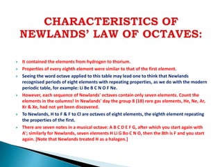  It contained the elements from hydrogen to thorium.
 Properties of every eighth element were similar to that of the first element.
 Seeing the word octave applied to this table may lead one to think that Newlands
recognised periods of eight elements with repeating properties, as we do with the modern
periodic table, for example: Li Be B C N O F Ne.
 However, each sequence of Newlands' octaves contain only seven elements. Count the
elements in the columns! In Newlands' day the group 8 (18) rare gas elements, He, Ne, Ar,
Kr & Xe, had not yet been discovered.
 To Newlands, H to F & F to Cl are octaves of eight elements, the eighth element repeating
the properties of the first.
 There are seven notes in a musical octave: A B C D E F G, after which you start again with
A'; similarly for Newlands, seven elements H Li G Bo C N O, then the 8th is F and you start
again. [Note that Newlands treated H as a halogen.]
 