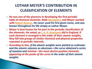  He was one of the pioneers in developing the first periodic
table of chemical elements. Both Mendeleev and Meyer worked
with Robert Bunsen. He never used his first given name, and was
known throughout his life simply as Lothar Meyer.
 Meyer is best known for his part in the periodic classification of
the elements. He noted, as J. A. R. Newlands did in England, if
each element is arranged in the order of their atomic weights,
they fall into groups of similar chemical and physical properties
repeated at periodic intervals.
 According to him, if the atomic weights were plotted as ordinates
and the atomic volumes as abscissae—the curve obtained a series
of maxima and minima—the most electro-positive elements
appearing at the peaks of the curve in the order of their atomic
weights
 