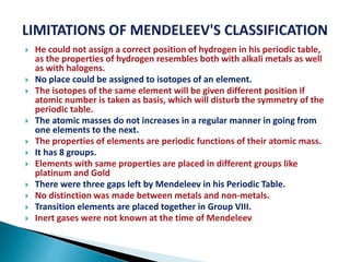  He could not assign a correct position of hydrogen in his periodic table,
as the properties of hydrogen resembles both with alkali metals as well
as with halogens.
 No place could be assigned to isotopes of an element.
 The isotopes of the same element will be given different position if
atomic number is taken as basis, which will disturb the symmetry of the
periodic table.
 The atomic masses do not increases in a regular manner in going from
one elements to the next.
 The properties of elements are periodic functions of their atomic mass.
 It has 8 groups.
 Elements with same properties are placed in different groups like
platinum and Gold
 There were three gaps left by Mendeleev in his Periodic Table.
 No distinction was made between metals and non-metals.
 Transition elements are placed together in Group VIII.
 Inert gases were not known at the time of Mendeleev
 