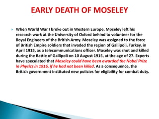  When World War I broke out in Western Europe, Moseley left his
research work at the University of Oxford behind to volunteer for the
Royal Engineers of the British Army. Moseley was assigned to the force
of British Empire soldiers that invaded the region of Gallipoli, Turkey, in
April 1915, as a telecommunications officer. Moseley was shot and killed
during the Battle of Gallipoli on 10 August 1915, at the age of 27. Experts
have speculated that Moseley could have been awarded the Nobel Prize
in Physics in 1916, if he had not been killed. As a consequence, the
British government instituted new policies for eligibility for combat duty.
 