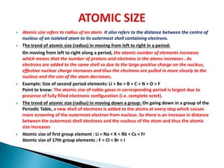  Atomic size refers to radius of an atom. It also refers to the distance between the centre of
nucleus of an isolated atom to its outermost shell containing electrons.
 The trend of atomic size (radius) in moving from left to right in a period:
On moving from left to right along a period, the atomic number of elements increases
which means that the number of protons and electrons in the atoms increases . As
electrons are added to the same shell so due to the large positive charge on the nucleus,
effective nuclear charge increases and thus the electrons are pulled in more closely to the
nucleus and the size of the atom decreases.
 Example: Size of second period elements: Li > Be > B > C > N > O > F
Point to know: The atomic size of noble gases in corresponding period is largest due to
presence of fully filled electronic configuration (i.e. complete octet).
 The trend of atomic size (radius) in moving down a group: On going down in a group of the
Periodic Table, a new shell of electrons is added to the atoms at every step which causes
more screening of the outermost electron from nucleus. So there is an increase in distance
between the outermost shell electrons and the nucleus of the atom and thus the atomic
size increases
 Atomic size of first group element : Li < Na < K < Rb < Cs < Fr
Atomic size of 17th group elements : F < Cl < Br < I
 