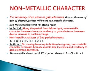  It is tendency of an atom to gain electrons. Greater the ease of
gain of electron ,greater will be the non-metallic character.
 Non-Metallic character ᾳ (1/ atomic radii)
 In Period: Along the period from left to right, non-metallic
character increases because tendency to gain electrons increases
due to increase in nucleus charge.
 Non-metallic character of 2nd period elements :
Li < Be < B < C < N < O < F
 In Group: On moving from top to bottom in a group, non-metallic
character decreases because atomic size increases and tendency to
gain electrons decreases.
 Non-metallic character of 17th period element: F > Cl > Br > I
 