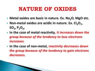  Metal oxides are basic in nature. Ex. Na2O, MgO etc.
 Non-metal oxides are acidic in nature. Ex. Cl2O7,
SO3, P2O5,
 In the case of metal reactivity, it increases down the
group because of the tendency to lose electrons
increases.
 In the case of non-metal, reactivity decreases down
the group because of the tendency to gain electrons
decreases.
 
