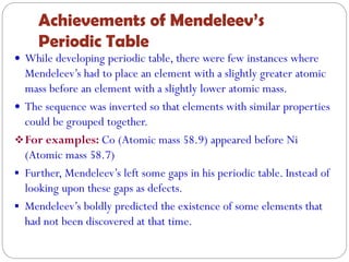 Achievements of Mendeleev’s
Periodic Table
 While developing periodic table, there were few instances where
Mendeleev’s had to place an element with a slightly greater atomic
mass before an element with a slightly lower atomic mass.
 The sequence was inverted so that elements with similar properties
could be grouped together.
For examples: Co (Atomic mass 58.9) appeared before Ni
(Atomic mass 58.7)
 Further, Mendeleev’s left some gaps in his periodic table. Instead of
looking upon these gaps as defects.
 Mendeleev’s boldly predicted the existence of some elements that
had not been discovered at that time.
 