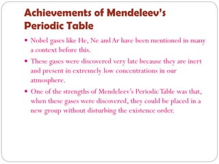 Achievements of Mendeleev’s
Periodic Table
 Nobel gases like He, Ne andAr have been mentioned in many
a context before this.
 These gases were discovered very late because they are inert
and present in extremely low concentrations in our
atmosphere.
 One of the strengths of Mendeleev’s PeriodicTable was that,
when these gases were discovered, they could be placed in a
new group without disturbing the existence order.
 