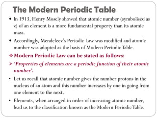 The Modern Periodic Table
 In 1913, Henry Mosely showed that atomic number (symbolised as
z) of an element is a more fundamental property than its atomic
mass.
 Accordingly, Mendeleev’s Periodic Law was modified and atomic
number was adopted as the basis of Modern PeriodicTable.
Modern Periodic Law can be stated as follows:
 ‘Properties of elements are a periodic function of their atomic
number’.
• Let us recall that atomic number gives the number protons in the
nucleus of an atom and this number increases by one in going from
one element to the next.
• Elements, when arranged in order of increasing atomic number,
lead us to the classification known as the Modern PeriodicTable.
 