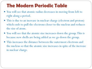 The Modern Periodic Table
 You will see that atomic radius decreases in moving from left to
right along a period.
 This is due to an increase in nuclear charge (electron and proton)
which ends to pull the electrons closer to the nucleus and reduces
the size of atom.
 You will see that the atomic size increases down the group.This is
because new shells are being added as we go down the group.
 This increases the distance between the outermost electrons and
the nucleus so that the atomic size increases in spite of the increase
in nuclear charge.
 