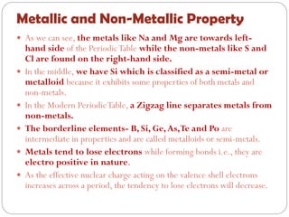 Metallic and Non-Metallic Property
 As we can see, the metals like Na and Mg are towards left-
hand side of the PeriodicTable while the non-metals like S and
Cl are found on the right-hand side.
 In the middle, we have Si which is classified as a semi-metal or
metalloid because it exhibits some properties of both metals and
non-metals.
 In the Modern PeriodicTable, a Zigzag line separates metals from
non-metals.
 The borderline elements- B, Si, Ge,As,Te and Po are
intermediate in properties and are called metalloids or semi-metals.
 Metals tend to lose electrons while forming bonds i.e., they are
electro positive in nature.
 As the effective nuclear charge acting on the valence shell electrons
increases across a period, the tendency to lose electrons will decrease.
 