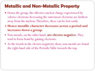 Metallic and Non-Metallic Property
 Down the group, the effective nuclear charge experienced by
valence electrons decreasing the outermost electrons are farthest
away from the nucleus.Therefore, these can be lost easily.
 Hence metallic character decreases across a period and
increases down a group.
 Non-metals, on the other hand, are electro negative. They
tend to form bond by gaining electrons.
 As the trends in the electro-negativity show, non-metals are found
the right-hand side of the PeriodicTable towards the top.
 
